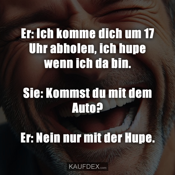 Er: Ich komme dich um 17 Uhr abholen, ich hupe…