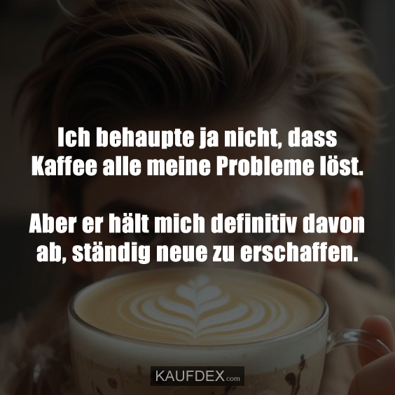 Ich behaupte ja nicht, dass Kaffee alle meine Probleme löst…