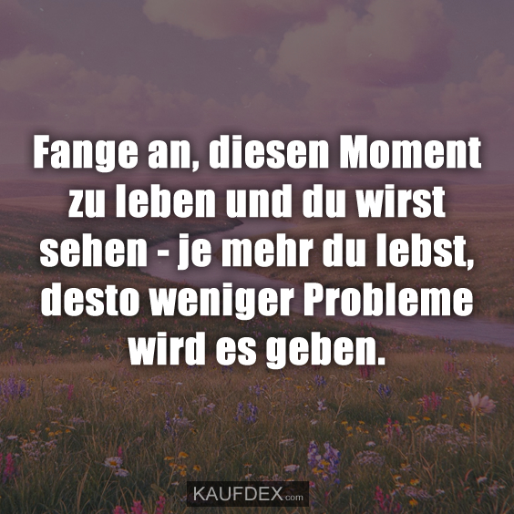 Fange an, diesen Moment zu leben und du wirst sehen…