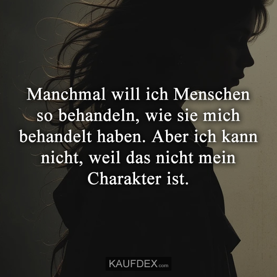 Manchmal will ich Menschen so behandeln, wie sie mich behandelt haben…